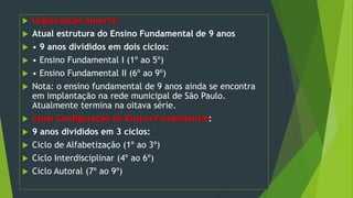  Organização Anterior
 Atual estrutura do Ensino Fundamental de 9 anos
 • 9 anos divididos em dois ciclos:
 • Ensino Fundamental I (1º ao 5º)
 • Ensino Fundamental II (6º ao 9º)
 Nota: o ensino fundamental de 9 anos ainda se encontra
em implantação na rede municipal de São Paulo.
Atualmente termina na oitava série.
 Atual Configuração do Ensino Fundamental:
 9 anos divididos em 3 ciclos:
 Ciclo de Alfabetização (1º ao 3º)
 Ciclo Interdisciplinar (4º ao 6º)
 Ciclo Autoral (7º ao 9º)
 
