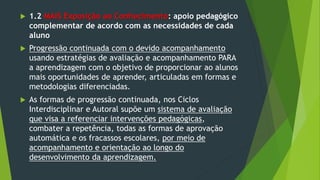  1.2 MAIS Exposição ao Conhecimento: apoio pedagógico
complementar de acordo com as necessidades de cada
aluno
 Progressão continuada com o devido acompanhamento
usando estratégias de avaliação e acompanhamento PARA
a aprendizagem com o objetivo de proporcionar ao alunos
mais oportunidades de aprender, articuladas em formas e
metodologias diferenciadas.
 As formas de progressão continuada, nos Ciclos
Interdisciplinar e Autoral supõe um sistema de avaliação
que visa a referenciar intervenções pedagógicas,
combater a repetência, todas as formas de aprovação
automática e os fracassos escolares, por meio de
acompanhamento e orientação ao longo do
desenvolvimento da aprendizagem.
 