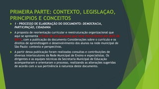 PRIMEIRA PARTE: CONTEXTO, LEGISLAÇAO,
PRINCIPIOS E CONCEITOS
 1 - PROCESSO DE ELABORAÇÃO DO DOCUMENTO: DEMOCRACIA,
PARTICIPAÇÃO, CIDADANIA
 A proposta de reorientação curricular e reestruturação organizacional que
aqui se apresenta é fruto de um processo que teve início formal em abril de
2013, com a publicação do documento Considerações sobre o currículo e os
direitos de aprendizagem e desenvolvimento dos alunos na rede municipal de
São Paulo: contexto e perspectivas.
 A partir dessa publicação foram realizadas consultas e contribuições de
diversos interlocutores da Rede Municipal de Ensino e especialistas. Os
dirigentes e as equipes técnicas da Secretaria Municipal de Educação
acompanharam e orientaram o processo, realizando as alterações sugeridas
de acordo com a sua pertinência à natureza deste documento.
 