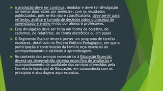  A avaliação deve ser contínua, modular e deve ter divulgação
ao menos duas vezes por semestre, com os resultados
publicizados, pois se ela não é classificatória, deve servir para
reflexão, análise e tomada de decisões sobre o processo de
aprendizado e ensino vivido por alunos e professores.
 Essa divulgação deve ser feita em forma de boletins, de
cadernos, de relatórios, de forma eletrônica ou em papel
 O Regimento Escolar deverá prever um programa de tarefas
escolares, detalhado no Projeto Político-Pedagógico, em que a
participação e contribuição da família seja essencial ao
acompanhamento e estímulo à aprendizagem.
 No contexto dos avanços necessários à Educação Especial,
deverá ser desenvolvido sistema específico de avaliação e
acompanhamento da qualidade dos serviços oferecidos pela
Secretaria Municipal de Educação, em consonância com os
princípios e abordagens aqui expostos.
 