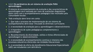  1.2.1 Os parâmetros de um sistema de avaliação PARA
aprendizagem
 O sistema de acompanhamento da evolução e das características de
aprendizagem será realizado por meio de avaliações diagnósticas
assim como com o acompanhamento pedagógico dos resultados pela
comunidade escolar.
 Toda avaliação deve levar em conta:
 1. Que todo o processo de implementação de um sistema de
acompanhamento deve estar vinculado às diretrizes curriculares
 2. A necessidade da avaliação para a aprendizagem e desenvolvimento
 3. A importância de ações pedagógicas complementares à
aprendizagem
 4. Reconhecimento da diversidade, estilos e ritmos diferenciados de
aprendizagem e desenvolvimento
 5. A necessidade de acompanhamento contínuo e intensivo dos
processos educativos oferecidos nas Unidades Educacionais
 6. A necessidade da oferta de Atendimento Educacional Especializado
(AEE) aos estudantes com deficiência
 