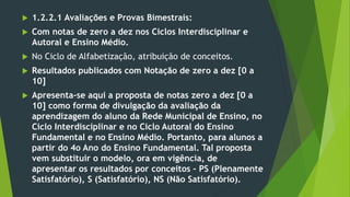  1.2.2.1 Avaliações e Provas Bimestrais:
 Com notas de zero a dez nos Ciclos Interdisciplinar e
Autoral e Ensino Médio.
 No Ciclo de Alfabetização, atribuição de conceitos.
 Resultados publicados com Notação de zero a dez [0 a
10]
 Apresenta-se aqui a proposta de notas zero a dez [0 a
10] como forma de divulgação da avaliação da
aprendizagem do aluno da Rede Municipal de Ensino, no
Ciclo Interdisciplinar e no Ciclo Autoral do Ensino
Fundamental e no Ensino Médio. Portanto, para alunos a
partir do 4o Ano do Ensino Fundamental. Tal proposta
vem substituir o modelo, ora em vigência, de
apresentar os resultados por conceitos – PS (Plenamente
Satisfatório), S (Satisfatório), NS (Não Satisfatório).
 