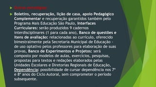  Outras estratégias:
 Boletins, recuperação, lição de casa, apoio Pedagógico
Complementar e recuperação garantidos também pelo
Programa Mais Educação São Paulo, Interfaces
Curriculares: serão produzidos 9 cadernos
interdisciplinares (1 para cada ano), Banco de questões e
itens de avaliação: relacionadas ao currículo, oferecido
bimestralmente pela Secretaria Municipal de Educação -
de uso optativo pelos professores para elaboração de suas
provas, Banco de Experimentos e Projetos: será
composto por modelos de aulas, exercícios, pesquisas,
propostas para textos e redações elaborados pelas
Unidades Escolares e Diretorias Regionais de Educação,
Dependência: possibilidade de cursar dependência nos 7º
e 8º anos do Ciclo Autoral, sem comprometer o período
subsequente.
 