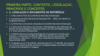PRIMEIRA PARTE: CONTEXTO, LEGISLAÇAO,
PRINCIPIOS E CONCEITOS
 2. LEGISLAÇÃO E DOCUMENTOS DE REFERÊNCIA
 1. O Documento Final da Conferência Nacional de Educação
 2. A proposta de Plano Nacional de Educação 2011 – 2020, em trâmite no
Congresso Nacional
 3. As Diretrizes Curriculares emanadas do Conselho Nacional de Educação
 4. O documento Elementos Conceituais e Metodológicos para Definição dos
Direitos de Aprendizagem e Desenvolvimento do Ciclo de Alfabetização (1º, 2º
e 3º anos) do Ensino Fundamental
 5. A Política Nacional de Educação Especial na perspectiva da Educação
Inclusiva, a Convenção da ONU de 2008 pelos direitos das pessoas com
deficiência e o Decreto n.º 6.571 sobre o Atendimento Educacional
Especializado (AEE)
 6. O disposto na lei nº10.639/03, alterada pela lei nº 11.645/08, que incluem
no currículo oficial da Rede de Ensino a obrigatoriedade da temática História
e Cultura Afro-Brasileira e Indígena
 