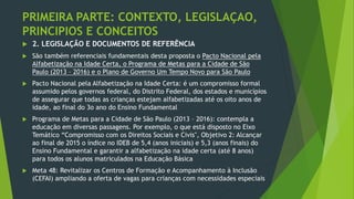 PRIMEIRA PARTE: CONTEXTO, LEGISLAÇAO,
PRINCIPIOS E CONCEITOS
 2. LEGISLAÇÃO E DOCUMENTOS DE REFERÊNCIA
 São também referenciais fundamentais desta proposta o Pacto Nacional pela
Alfabetização na Idade Certa, o Programa de Metas para a Cidade de São
Paulo (2013 – 2016) e o Plano de Governo Um Tempo Novo para São Paulo
 Pacto Nacional pela Alfabetização na Idade Certa: é um compromisso formal
assumido pelos governos federal, do Distrito Federal, dos estados e municípios
de assegurar que todas as crianças estejam alfabetizadas até os oito anos de
idade, ao final do 3o ano do Ensino Fundamental
 Programa de Metas para a Cidade de São Paulo (2013 – 2016): contempla a
educação em diversas passagens. Por exemplo, o que está disposto no Eixo
Temático “Compromisso com os Direitos Sociais e Civis", Objetivo 2: Alcançar
ao final de 2015 o índice no IDEB de 5,4 (anos iniciais) e 5,3 (anos finais) do
Ensino Fundamental e garantir a alfabetização na idade certa (até 8 anos)
para todos os alunos matriculados na Educação Básica
 Meta 48: Revitalizar os Centros de Formação e Acompanhamento à Inclusão
(CEFAI) ampliando a oferta de vagas para crianças com necessidades especiais
 
