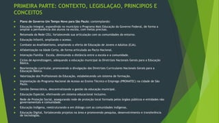 PRIMEIRA PARTE: CONTEXTO, LEGISLAÇAO, PRINCIPIOS E
CONCEITOS
 Plano de Governo Um Tempo Novo para São Paulo: contemplando:
 Educação Integral, expandindo no município o Programa Mais Educação do Governo Federal, de forma a
ampliar a permanência dos alunos na escola, com metas precisas.
 Retomada da Rede CEU, fortalecendo sua articulação com as comunidades do entorno.
 Educação Infantil, ampliando o acesso.
 Combate ao Analfabetismo, ampliando a oferta de Educação de Jovens e Adultos (EJA).
 Alfabetização na Idade Certa, de forma articulada ao Pacto Nacional.
 Interação Família – Escola, diminuindo a distância entre a escola e a comunidade.
 Ciclos de Aprendizagem, adequando a educação municipal às Diretrizes Nacionais Gerais para a Educação
Básica.
 Reorientação curricular, promovendo a divulgação das Diretrizes Curriculares Nacionais Gerais para a
Educação Básica.
 Valorização dos Profissionais da Educação, estabelecendo um sistema de formação.
 Implantação do Programa Nacional de Acesso ao Ensino Técnico e Emprego (PRONATEC) na cidade de São
Paulo.
 Gestão Democrática, descentralizando a gestão da educação municipal.
 Educação Especial, efetivando um sistema educacional inclusivo.
 Rede de Proteção Social, assegurando rede de proteção local formada pelos órgãos públicos e entidades não
governamentais e comunidade.
 Educação Indígena, reestruturando-a em diálogo com as comunidades indígenas.
 Educação Digital, fortalecendo projetos na área e promovendo pesquisa, desenvolvimento e transferência
de tecnologias.
 