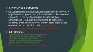  3. PRINCÍPIOS E CONCEITOS
 Os componentes da Educação Municipal: gestão escolar, a
organização programática, a formação do profissional em
educação, o uso das tecnologias da informação e
comunicação (TIC), por meio também da tecnologia
assistiva, entre outros fatores, devem estar organizados
em torno de um princípio básico: melhorar a
aprendizagem e o desenvolvimento dos alunos
 3.1 Princípios
Valores, cidadania, garantia de direitos,
inclusão; autonomia, participação,
envolvimento das famílias, cooperação –
para a educação de qualidade social
 