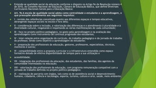  Entende-se qualidade social da educação conforme o disposto no Artigo 9o da Resolução número 4
de 2010, do Conselho Nacional de Educação, Câmara de Educação Básica, que define Diretrizes
Curriculares Nacionais Gerais para a Educação Básica:
 Art. 9o A escola de qualidade social adota como centralidade o estudante e a aprendizagem, o
que pressupõe atendimento aos seguintes requisitos:
 I - revisão das referências conceituais quanto aos diferentes espaços e tempos educativos,
abrangendo espaços sociais na escola e fora dela;
 II - consideração sobre a inclusão, a valorização das diferenças e o atendimento à pluralidade e à
diversidade cultural, resgatando e respeitando as várias manifestações de cada comunidade;
 III - foco no projeto político-pedagógico, no gosto pela aprendizagem e na avaliação das
aprendizagens como instrumento de contínua progressão dos estudantes;
 IV - inter-relação entre organização do currículo, do trabalho pedagógico e da jornada de trabalho
do professor, tendo como objetivo a aprendizagem do estudante;
 V - preparação dos profissionais da educação, gestores, professores, especialistas, técnicos,
monitores e outros;
 VI - compatibilidade entre a proposta curricular e a infraestrutura entendida como espaço
formativo dotado de efetiva disponibilidade de tempos para a sua utilização e
 acessibilidade;
 VII - integração dos profissionais da educação, dos estudantes, das famílias, dos agentes da
comunidade interessados na educação;
 VIII - valorização dos profissionais da educação, com programa remuneração compatível com a
jornada de trabalho definida no projeto político-pedagógico;
 IX - realização de parceria com órgãos, tais como os de assistência social e desenvolvimento
humano, cidadania, ciência e tecnologia, esporte, turismo, cultura e arte, saúde, meio ambiente.
 