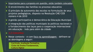  Importantes para a proposta em questão, estão também colocados:
 O envolvimento das famílias no processo educativo
 O princípio da autonomia das escolas na formulação de seus
projetos pedagógicos, disposto na Resolução CNE/CEB
número 4 de 2010
 A gestão participativa e democrática da Educação Municipal
 A integração das políticas municipais às políticas nacionais e
o fortalecimento dos laços para a cooperação internacional
em educação – indo para além da cidade
 3.2 Conceitos:
 Nesse contexto – e com foco na aprendizagem – definem-se
as abordagens a seguir:
Currículo, Avaliação Formativa,
Ciclos do Ensino Fundamental,
Cultura Digital
 