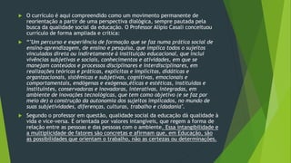  O currículo é aqui compreendido como um movimento permanente de
reorientação a partir de uma perspectiva dialógica, sempre pautada pela
busca da qualidade social da educação. O Professor Alípio Casali conceituou
currículo de forma ampliada e crítica:
 “"Um percurso e experiência de formação que se faz numa prática social de
ensino-aprendizagem, de ensino e pesquisa, que implica todos o sujeitos
vinculados direta ou indiretamente à instituição educacional, que inclui
vivências subjetivas e sociais, conhecimentos e atividades, em que se
manejam conteúdos e processos disciplinares e interdisciplinares, em
realizações teóricas e práticas, explícitas e implícitas, didáticas e
organizacionais, sistêmicas e subjetivas, cognitivas, emocionais e
comportamentais, endógenas e exógenas,éticas e estéticas, instituídas e
instituintes, conservadoras e inovadoras, interativas, integradas, em
ambiente de inovações tecnológicas, que tem como objetivo (e se faz por
meio de) a construção da autonomia dos sujeitos implicados, no mundo de
suas subjetividades, diferenças, culturas, trabalho e cidadania".
 Segundo o professor em questão, qualidade social da educação dá qualidade à
vida e vice-versa. É orientada por valores intangíveis, que regem a forma de
relação entre as pessoas e das pessoas com o ambiente. Essa intangibilidade e
a multiplicidade de fatores são concretas e afirmam que, em Educação, são
as possibilidades que orientam o trabalho, não as certezas ou determinações.
 
