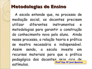 Metodologias de Ensino A escola entende que, no processo de mediação social, os docentes precisam utilizar diferentes instrumentos e metodologias para garantir a construção do conhecimento novo pelo aluno.  Ainda nesse processo, a relação teoria e prática se mostra necessária e indispensável. Assim sendo, a escola investe em recursos materiais para que a prática pedagógica dos docentes seja rica de estímulos. Profª Esp. Mª José Queiroz 