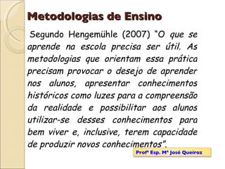 Metodologias de Ensino Segundo Hengemühle (2007) “O  que se aprende na escola precisa ser útil. As metodologias que orientam essa prática precisam provocar o desejo de aprender nos alunos, apresentar conhecimentos históricos como luzes para a compreensão da realidade e possibilitar aos alunos utilizar-se desses conhecimentos para bem viver e, inclusive, terem capacidade de produzir novos conhecimentos”. Profª Esp. Mª José Queiroz 