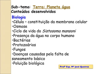 Sub-tema :  Terra: Planeta água Conteúdos desenvolvidos Biologia Célula – constituição da membrana celular Osmose Ciclo de vida do  Sistosoma mansoni Presença da água no corpo humano  Bactérias Protozoários Fungos Doenças causadas pela falta de saneamento básico Poluição biológica Profª Esp. Mª José Queiroz 