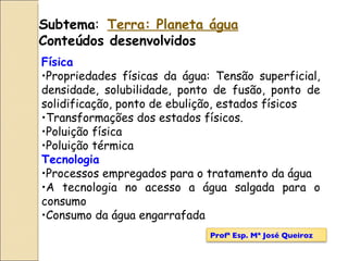 Subtema :  Terra: Planeta água Conteúdos desenvolvidos Física Propriedades físicas da água: Tensão superficial, densidade, solubilidade, ponto de fusão, ponto de solidificação, ponto de ebulição, estados físicos  Transformações dos estados físicos. Poluição física Poluição térmica Tecnologia Processos empregados para o tratamento da água A tecnologia no acesso a água salgada para o consumo Consumo da água engarrafada Profª Esp. Mª José Queiroz 