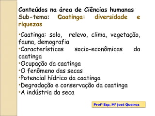 Conteúdos na área de Ciências humanas Sub-tema :   C aatinga: diversidade e riquezas   Caatinga: solo,  relevo, clima, vegetação, fauna, demografia Características socio-econômicas da caatinga Ocupação da caatinga O fenômeno das secas Potencial hídrico da caatinga Degradação e conservação da caatinga A indústria da seca Profª Esp. Mª José Queiroz 