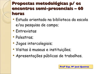Propostas metodológicas p/ os encontros semi-presenciais – 60 horas Estudo orientado na biblioteca da escola e/ou pesquisa de campo;  Entrevistas Palestras;  Jogos intercolegiais; Visitas à museus e instituições;  Apresentações públicas de trabalhos.   Profª Esp. Mª José Queiroz 