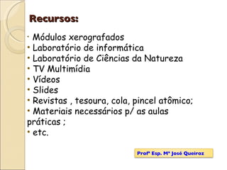 Recursos: Módulos xerografados Laboratório de informática Laboratório de Ciências da Natureza TV Multimídia Vídeos Slides Revistas , tesoura, cola, pincel atômico; Materiais necessários p/ as aulas práticas ; etc.  Profª Esp. Mª José Queiroz 