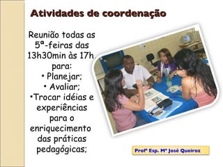 Reunião todas as 5ª-feiras das 13h30min às 17h, para: Planejar; Avaliar; Trocar idéias e experiências para o enriquecimento  das práticas pedagógicas; Atividades de coordenação Profª Esp. Mª José Queiroz 