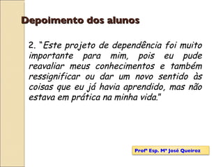 Depoimento dos alunos 2. “ Este projeto de dependência foi muito importante para mim, pois eu pude reavaliar meus conhecimentos e também ressignificar ou dar um novo sentido às coisas que eu já havia aprendido, mas não estava em prática na minha vida .” Profª Esp. Mª José Queiroz 