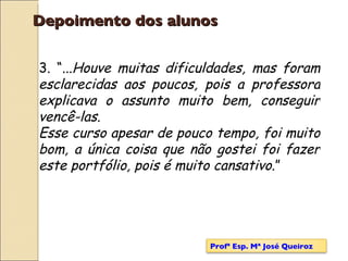 Depoimento dos alunos 3. “... Houve muitas dificuldades, mas foram esclarecidas aos poucos, pois a professora explicava o assunto muito bem, conseguir vencê-las. Esse curso apesar de pouco tempo, foi muito bom, a única coisa que não gostei foi fazer este portfólio, pois é muito cansativo .” Profª Esp. Mª José Queiroz 