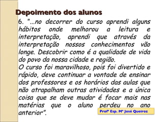 Depoimento dos alunos 6. ”... no decorrer do curso aprendi alguns hábitos onde melhorou a leitura e interpretação, aprendi que através da interpretação nossos conhecimentos vão longe. Descobrir como é a qualidade de vida do povo da nossa cidade e região. O curso foi maravilhoso, pois foi divertido e rápido, deve continuar a vontade de ensinar dos professores e os horários das aulas que não atrapalham outras atividades e a única coisa que se deve mudar é focar mais nas matérias que o aluno perdeu no ano anterior”. Profª Esp. Mª José Queiroz 