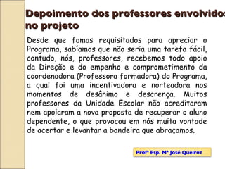 Depoimento dos professores envolvidos  no projeto Desde que fomos requisitados para apreciar o Programa, sabíamos que não seria uma tarefa fácil, contudo, nós, professores, recebemos todo apoio da Direção e do empenho e comprometimento da coordenadora (Professora formadora) do Programa, a qual foi uma incentivadora e norteadora nos momentos de desânimo e descrença. Muitos professores da Unidade Escolar não acreditaram nem apoiaram a nova proposta de recuperar o aluno dependente, o que provocou em nós muita vontade de acertar e levantar a bandeira que abraçamos. Profª Esp. Mª José Queiroz 
