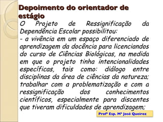 Depoimento do orientador de estágio O Projeto de Ressignificação da Dependência Escolar possibilitou: - a vivência em um espaço diferenciado de aprendizagem da docência para licenciandos do curso de Ciências Biológicas, na medida em que o projeto tinha intencionalidades específicas, tais como: diálogo entre disciplinas da área de ciências da natureza; trabalhar com a problematização e com a ressignificação dos conhecimentos científicos, especialmente para discentes que tiveram dificuldades de aprendizagem; Profª Esp. Mª José Queiroz 