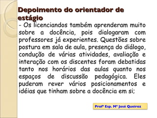 Depoimento do orientador de estágio - Os licenciandos também aprenderam muito sobre a docência, pois dialogaram com professores já experientes. Questões sobre postura em sala de aula, presença do diálogo, condução de várias atividades, avaliação e interação com os discentes foram debatidas tanto nos horários das aulas quanto nos espaços de discussão pedagógica. Eles puderam rever vários posicionamentos e idéias que tinham sobre a docência em si; Profª Esp. Mª José Queiroz 