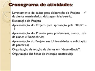 Levantamento de dados para elaboração do Projeto – nº de alunos matriculados, defasagem idade-série; Elaboração do Projeto Apresentação do Projeto para aprovação pela DIREC – 13 Apresentação do Projeto para professores, alunos, pais de alunos e funcionários; Apresentação do Projeto nas Universidades e solicitação de parcerias ; Organização da relação de alunos em “dependência”; Organização das fichas de inscrição (matrícula); Cronograma de atividades : 
