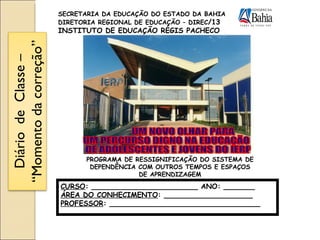 UM NOVO OLHAR PARA UM PERCURSO DIGNO NA EDUCAÇÃO DE ADOLESCENTES E JOVENS DO IERP CURSO : ________________________ ANO: _______ ÁREA DO CONHECIMENTO : ____________________ PROFESSOR : __________________________________  SECRETARIA DA EDUCAÇÃO DO ESTADO DA BAHIA DIRETORIA REGIONAL DE EDUCAÇÃO – DIREC /13 INSTITUTO DE EDUCAÇÃO RÉGIS PACHECO PROGRAMA DE RESSIGNIFICAÇÃO DO SISTEMA DE DEPENDÊNCIA COM OUTROS TEMPOS E ESPAÇOS DE APRENDIZAGEM Diário  de  Classe – “Momento da correção” 