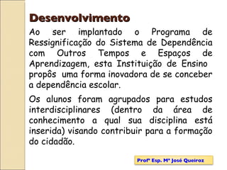 Ao ser implantado o Programa de Ressignificação do Sistema de Dependência com Outros Tempos e Espaços de Aprendizagem, esta Instituição de Ensino  propôs  uma forma inovadora de se conceber a dependência escolar.   Os alunos foram agrupados para estudos interdisciplinares (dentro da área de conhecimento a qual sua disciplina está inserida) visando contribuir para a formação do cidadão. Desenvolvimento Profª Esp. Mª José Queiroz 