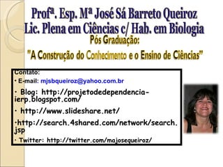 Profª. Esp. Mª José Sá Barreto Queiroz Lic. Plena em Ciências c/ Hab. em Biologia Contato: E-mail : mjsbqueiroz@yahoo.com.br Blog: http://projetodedependencia-ierp.blogspot.com/ http://www.slideshare.net/ http://search.4shared.com/network/search.jsp Twitter: http://twitter.com/majosequeiroz/ 