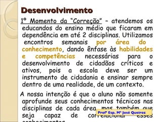 1º Momento da “Correção”  – atendemos os educandos do ensino médio que ficaram em dependência em até 2 disciplinas. Utilizamos  encontros semanais  por área do conhecimento , dando ênfase às  habilidades e competências  necessárias para o desenvolvimento de cidadãos críticos e ativos, pois a escola deve ser um instrumento de cidadania e ensinar sempre dentro de uma realidade, de um contexto. A nossa intenção é que o aluno não somente aprofunde seus conhecimentos técnicos nas disciplinas de cada área, mas também que seja capaz de correlacionar esses conhecimentos. Desenvolvimento Profª Esp. Mª José Queiroz 