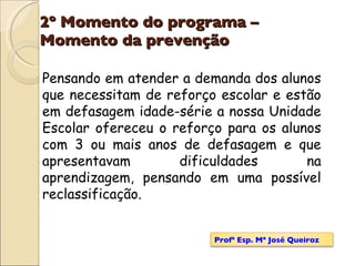 2º Momento do programa – Momento da prevenção Pensando em atender a demanda dos alunos que necessitam de reforço escolar e estão em defasagem idade-série a nossa Unidade Escolar ofereceu o reforço para os alunos com 3 ou mais anos de defasagem e que apresentavam dificuldades na aprendizagem, pensando em uma possível reclassificação. Profª Esp. Mª José Queiroz 