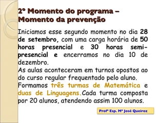 2º Momento do programa – Momento da prevenção Iniciamos esse segundo momento no dia  28 de setembro,  com uma carga horária de  50 horas presencial  e  30 horas semi-presencial e  encerramos no dia 10 de dezembro.  As aulas aconteceram em turnos opostos ao do curso regular frequentado pelo aluno. Formamos  três turmas de Matemática  e  duas de Linguagens. Cada turma composta por 20 alunos, atendendo assim 100 alunos. Profª Esp. Mª José Queiroz 