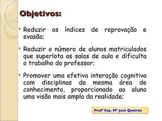 Objetivos: Reduzir os índices de reprovação e evasão; Reduzir o número de alunos matriculados que superlota as salas de aula e dificulta o trabalho do professor; Promover uma efetiva interação cognitiva com disciplinas da mesma área de conhecimento, proporcionado ao aluno uma visão mais ampla da realidade; Profª Esp. Mª José Queiroz 