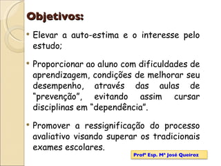 Objetivos: Elevar a auto-estima e o interesse pelo estudo; Proporcionar ao aluno com dificuldades de aprendizagem, condições de melhorar seu desempenho, através das aulas de “prevenção”, evitando assim cursar disciplinas em “dependência”. Promover a ressignificação do processo avaliativo visando superar os tradicionais exames escolares. Profª Esp. Mª José Queiroz 