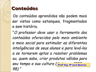Conteúdos Os conteúdos aprendidos não podem mais ser vistos como estanques, fragmentados e sem história. “ O professor deve usar a ferramenta dos conteúdos oferecidos pelo meio ambiente e meio social para estimular as diferentes inteligências de seus alunos e para levá-los a se tornarem aptos a resolver problemas ou, quem sabe, criar produtos válidos para seu tempo e sua cultura (Antunes, 1998, p. 98).” Profª Esp. Mª José Queiroz 