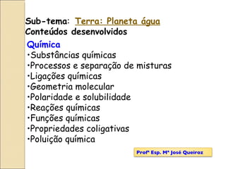 Química  Substâncias químicas Processos e separação de misturas Ligações químicas Geometria molecular Polaridade e solubilidade Reações químicas Funções químicas Propriedades coligativas Poluição química Sub-tema :  Terra: Planeta água Conteúdos desenvolvidos Profª Esp. Mª José Queiroz 