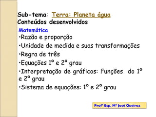 Matemática Razão e proporção Unidade de medida e suas transformações Regra de três Equações 1º e 2º grau  Interpretação de gráficos: Funções  do 1º e 2º grau Sistema de equações: 1º e 2º grau   Sub-tema :  Terra: Planeta água Conteúdos desenvolvidos Profª Esp. Mª José Queiroz 