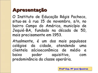 Apresentação O Instituto de Educação Régis Pacheco, situa-se à rua 15 de novembro, s/n, no bairro Campo do América, município de Jequié-BA, fundado na década de 50, mais precisamente em 1953.  Atualmente, é um dos mais populosos colégios da cidade, atendendo uma clientela sócioeconômica de médio e baixo poder aquisitivo, com predominância da classe operária. Profª Esp. Mª José Queiroz 
