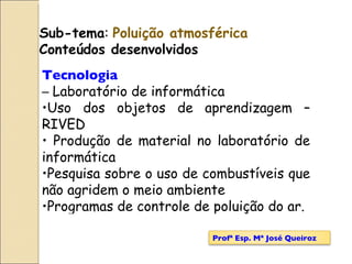 Sub-tema :  Poluição atmosférica Conteúdos desenvolvidos Tecnologia –  Laboratório de informática Uso dos objetos de aprendizagem – RIVED Produção de material no laboratório de informática Pesquisa sobre o uso de combustíveis que não agridem o meio ambiente Programas de controle de poluição do ar. Profª Esp. Mª José Queiroz 