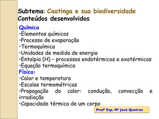 Subtema :  Caatinga e sua biodiversidade Conteúdos desenvolvidos Química Elementos químicos Processo de evaporação Termoquímica Unidades de medida de energia Entalpia (H) – processos endotérmicos e exotérmicos Equação termoquímica Física: Calor e temperatura Escalas termométricas Propagação do calor: condução, convecção e irradiação Capacidade térmica de um corpo Profª Esp. Mª José Queiroz 