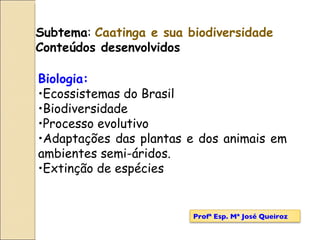 Subtema :  Caatinga e sua biodiversidade Conteúdos desenvolvidos Biologia: Ecossistemas do Brasil Biodiversidade Processo evolutivo Adaptações das plantas e dos animais em ambientes semi-áridos. Extinção de espécies Profª Esp. Mª José Queiroz 