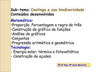 Sub-tema :  Caatinga e sua biodiversidade Conteúdos desenvolvidos Matemática: Proporção, Porcentagem e regra de três Construção de gráfico de funções Análise de gráficos Conjuntos Progressão aritmética e geométrica Tecnologia: - Energia solar: térmica e fotovoltática - Construção de açudes Profª Esp. Mª José Queiroz 