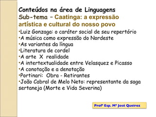 Conteúdos na área de Linguagens Sub-tema –   Caatinga: a expressão art í stica e cultural do nosso povo Luiz Gonzaga: o caráter social de seu repertório A música como expressão do Nordeste As variantes da língua Literatura de cordel A arte  X  realidade  A intertextualidade entre Velasquez e Picasso A conotação e a denotação Portinari:  Obra - Retirantes João Cabral de Melo Neto: representante da saga sertaneja (Morte e Vida Severina) Profª Esp. Mª José Queiroz 