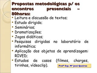 Propostas metodológicas p/ os encontros  presenciais – 80horas: Leitura e discussão de textos;  Estudo dirigido;  Seminários;  Dramatizações; Jogos didáticos;  Pesquisas dirigidas no laboratório de informática; Aplicação dos objetos de aprendizagem: RIVED; Estudos de casos (filmes, charges, tirinhas, vídeoclip).  Profª Esp. Mª José Queiroz 