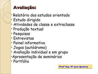 Avaliação : Relatório dos estudos   orientado Estudo dirigido Atividades de classe e extraclasse Produção textual Pesquisas Entrevistas Painel informativo Jogos (autódromo) Avaliação individual e em grupo Apresentação de seminários Portfólio Profª Esp. Mª José Queiroz 