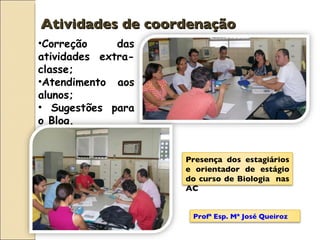 Atividades de coordenação Correção das atividades extra-classe; Atendimento aos alunos; Sugestões para o Blog. Profª Esp. Mª José Queiroz Presença dos estagiários e orientador de estágio do curso de Biologia  nas AC 