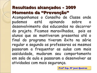 Resultados alcançados - 2009   Momento da “Prevenção” Acompanhamos o Conselho de Classe onde pudemos está opinando sobre o desenvolvimento dos educandos no decorrer do projeto. Ficamos maravilhados,  pois os alunos que se mantiveram presentes até o final do programa tiveram êxito na série regular e segundo os professores os mesmos passaram a frequentar as aulas com mais assiduidade, mudaram seu comportamento em sala de aula e passaram a desenvolver as atividades com mais segurança. Profª Esp. Mª José Queiroz 
